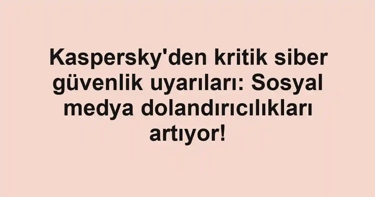 Kaspersky'den kritik siber güvenlik uyarıları: Sosyal medya dolandırıcılıkları artıyor!