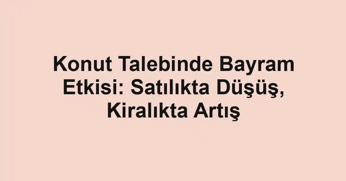 Konut Talebinde Bayram Etkisi: Satılıkta Düşüş, Kiralıkta Artış